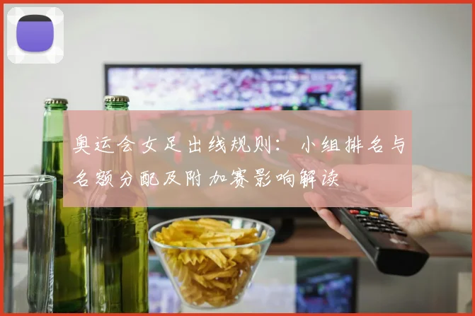 奥运会女足出线规则：小组排名与名额分配及附加赛影响解读