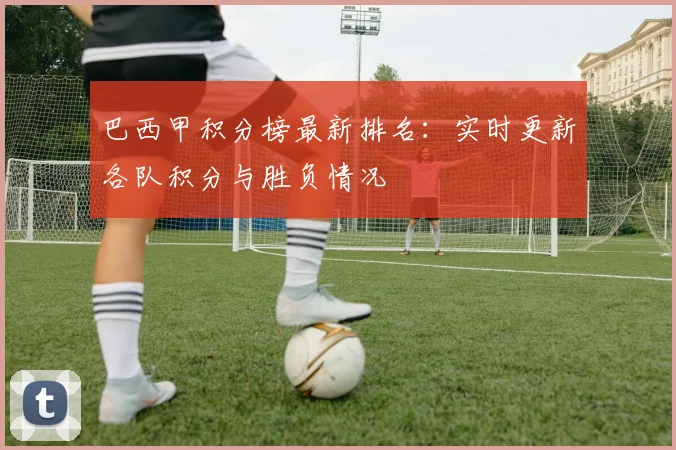 巴西甲积分榜最新排名:实时更新各队积分与胜负情况