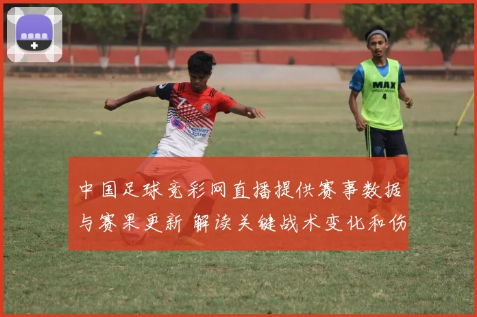 中国足球竞彩网直播提供赛事数据与赛果更新 解读关键战术变化和伤停影响
