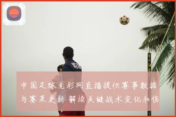 中国足球竞彩网直播提供赛事数据与赛果更新 解读关键战术变化和伤停影响