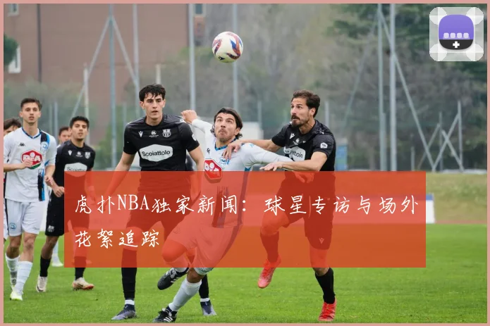 虎扑NBA独家新闻:球星专访与场外花絮追踪