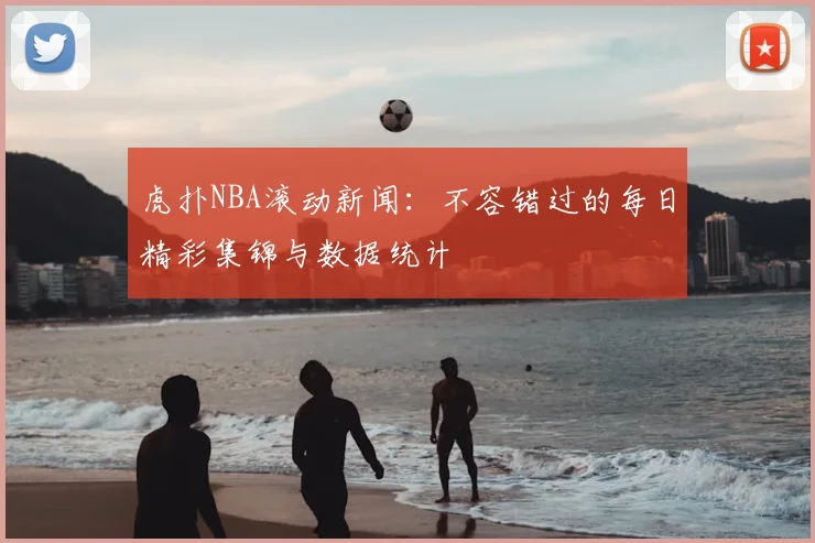 虎扑NBA滚动新闻:不容错过的每日精彩集锦与数据统计