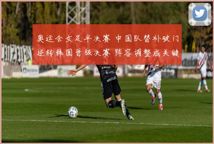 奥运会女足半决赛 中国队替补破门逆转韩国晋级决赛 阵容调整成关键