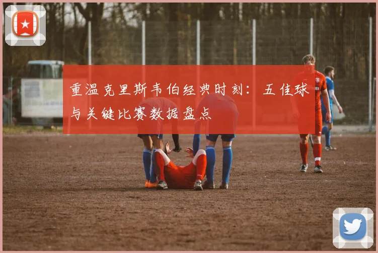 重温克里斯韦伯经典时刻：五佳球与关键比赛数据盘点