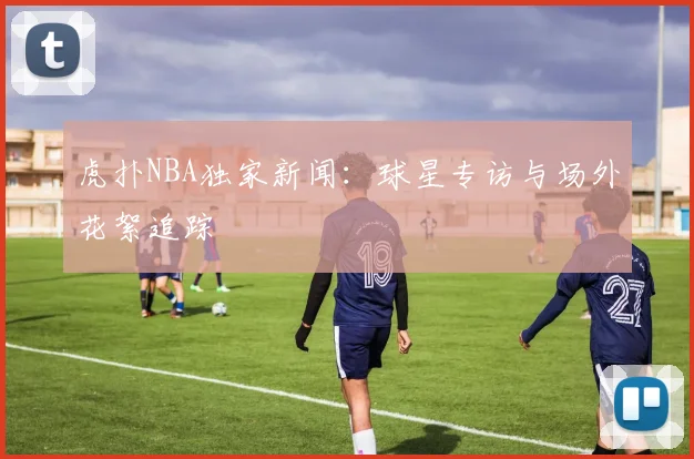 虎扑NBA独家新闻：球星专访与场外花絮追踪