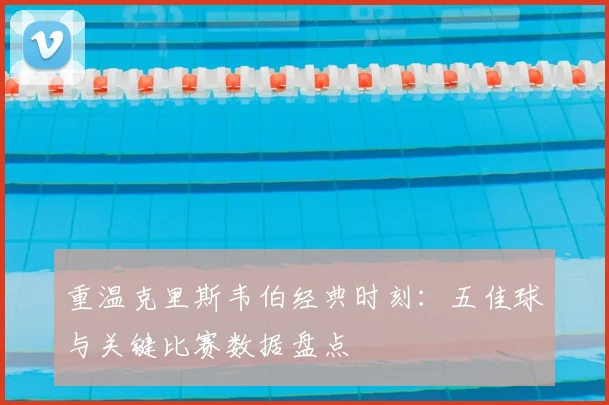 重温克里斯韦伯经典时刻：五佳球与关键比赛数据盘点