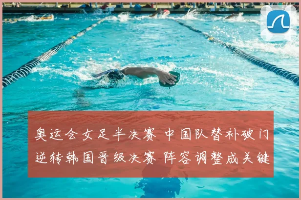 奥运会女足半决赛 中国队替补破门逆转韩国晋级决赛 阵容调整成关键
