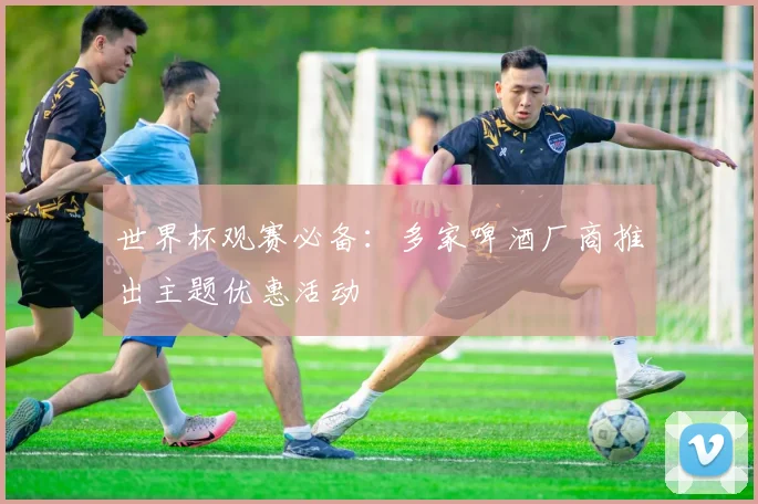 世界杯观赛必备：多家啤酒厂商推出主题优惠活动