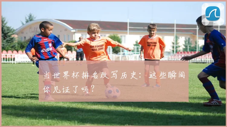 当世界杯排名改写历史：这些瞬间你见证了吗？