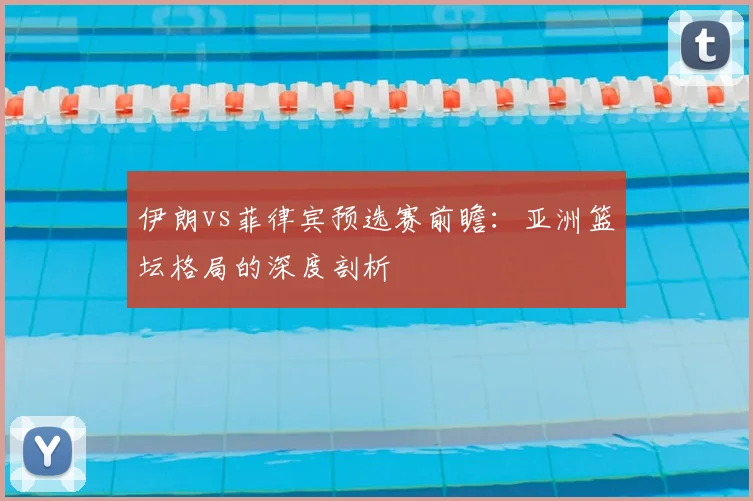 伊朗vs菲律宾预选赛前瞻:亚洲篮坛格局的深度剖析