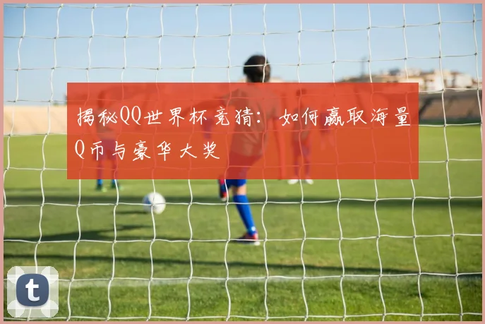 揭秘QQ世界杯竞猜：如何赢取海量Q币与豪华大奖