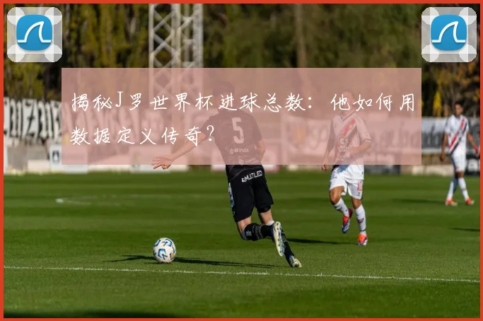 揭秘J罗世界杯进球总数：他如何用数据定义传奇？