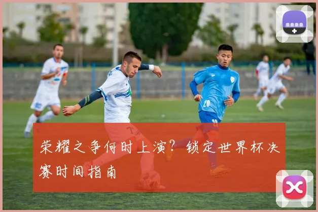 荣耀之争何时上演？锁定世界杯决赛时间指南