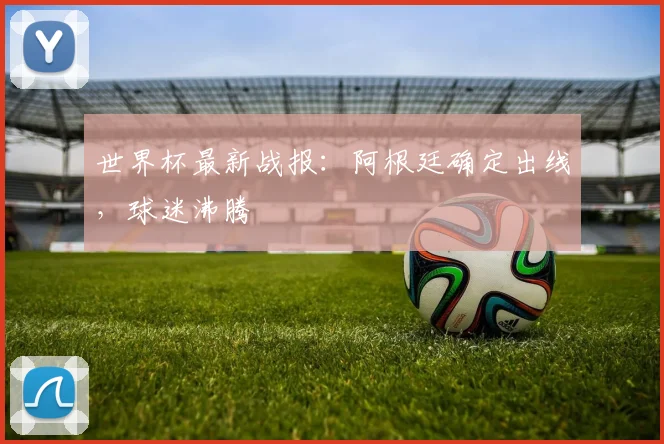 世界杯最新战报：阿根廷确定出线，球迷沸腾