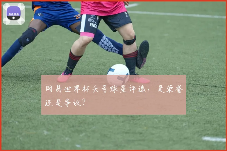 网易世界杯头号球星评选,是荣誉还是争议?