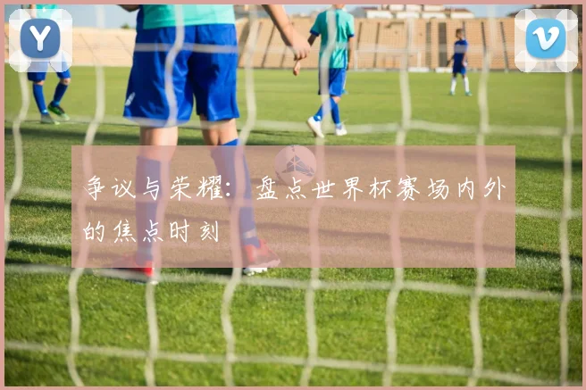 争议与荣耀：盘点世界杯赛场内外的焦点时刻