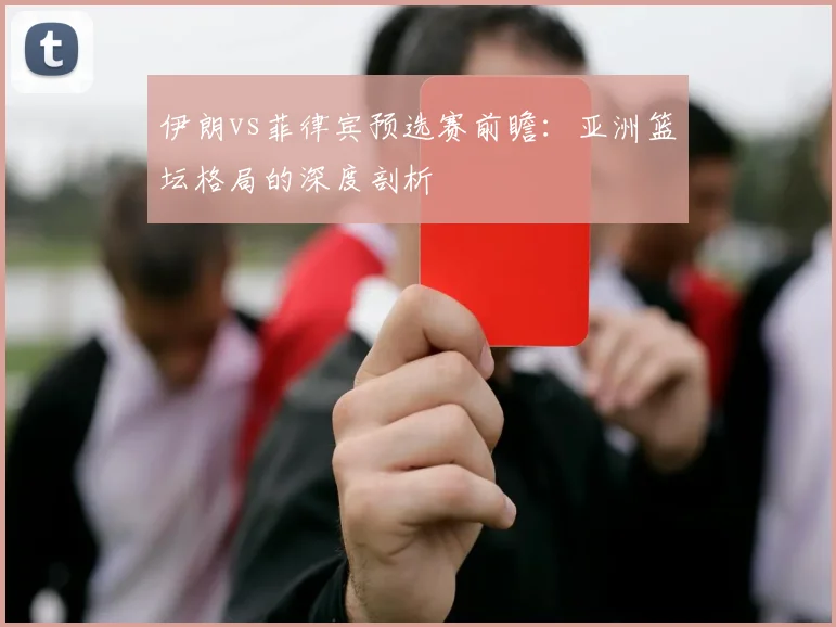 伊朗vs菲律宾预选赛前瞻：亚洲篮坛格局的深度剖析