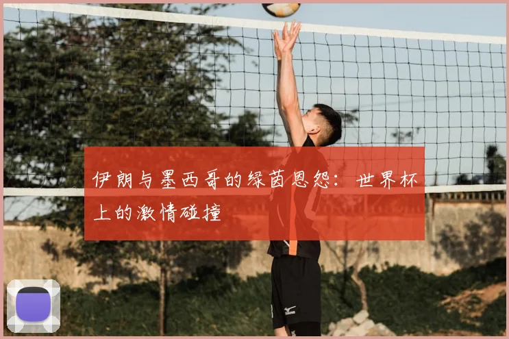 伊朗与墨西哥的绿茵恩怨：世界杯上的激情碰撞