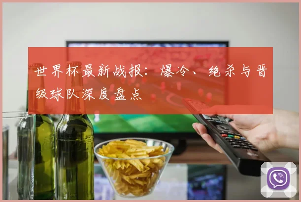 世界杯最新战报：爆冷、绝杀与晋级球队深度盘点