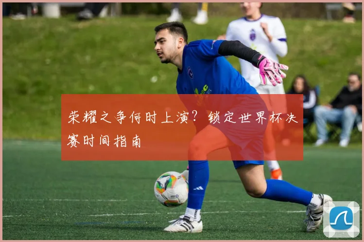 荣耀之争何时上演？锁定世界杯决赛时间指南