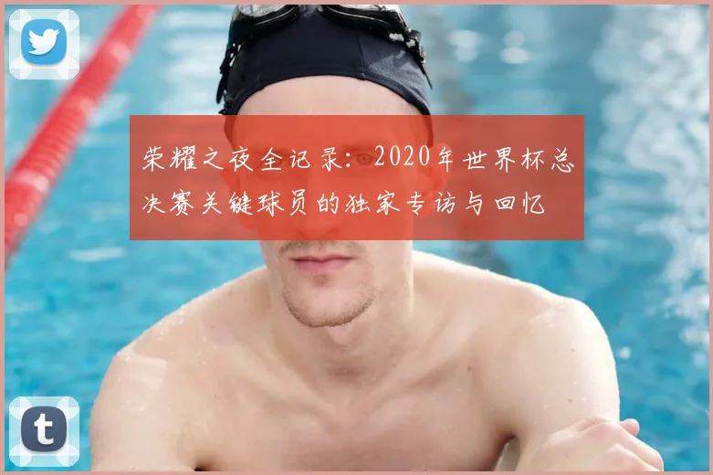 荣耀之夜全记录：2020年世界杯总决赛关键球员的独家专访与回忆
