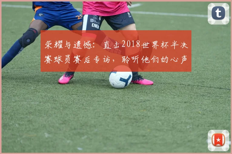 荣耀与遗憾：直击2018世界杯半决赛球员赛后专访，聆听他们的心声