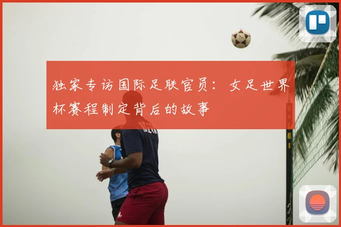独家专访国际足联官员：女足世界杯赛程制定背后的故事