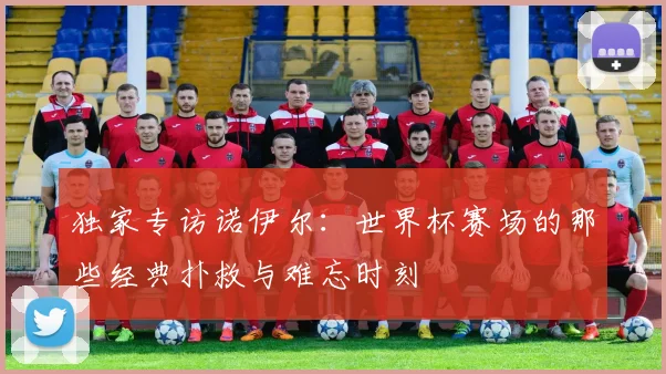 独家专访诺伊尔：世界杯赛场的那些经典扑救与难忘时刻
