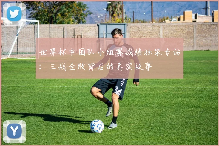 世界杯中国队小组赛战绩独家专访：三战全败背后的真实故事